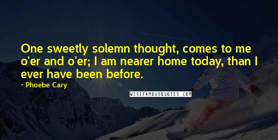 Phoebe Cary Quotes: One sweetly solemn thought, comes to me o'er and o'er; I am nearer home today, than I ever have been before.