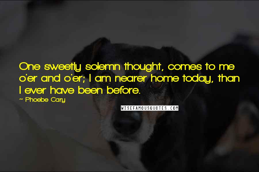 Phoebe Cary Quotes: One sweetly solemn thought, comes to me o'er and o'er; I am nearer home today, than I ever have been before.