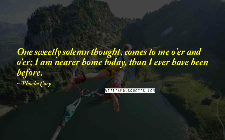 Phoebe Cary Quotes: One sweetly solemn thought, comes to me o'er and o'er; I am nearer home today, than I ever have been before.