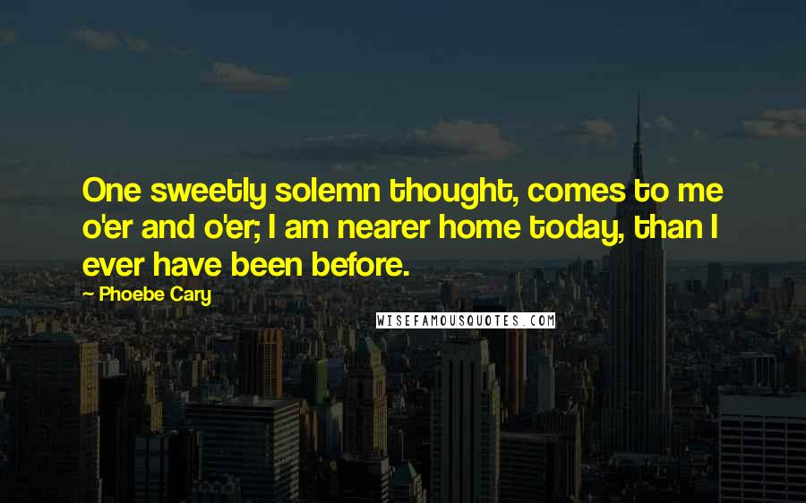 Phoebe Cary Quotes: One sweetly solemn thought, comes to me o'er and o'er; I am nearer home today, than I ever have been before.