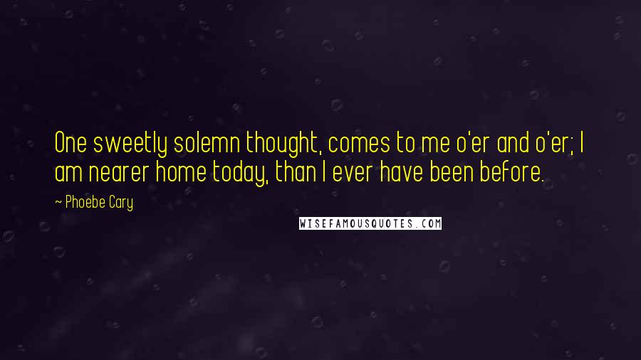 Phoebe Cary Quotes: One sweetly solemn thought, comes to me o'er and o'er; I am nearer home today, than I ever have been before.
