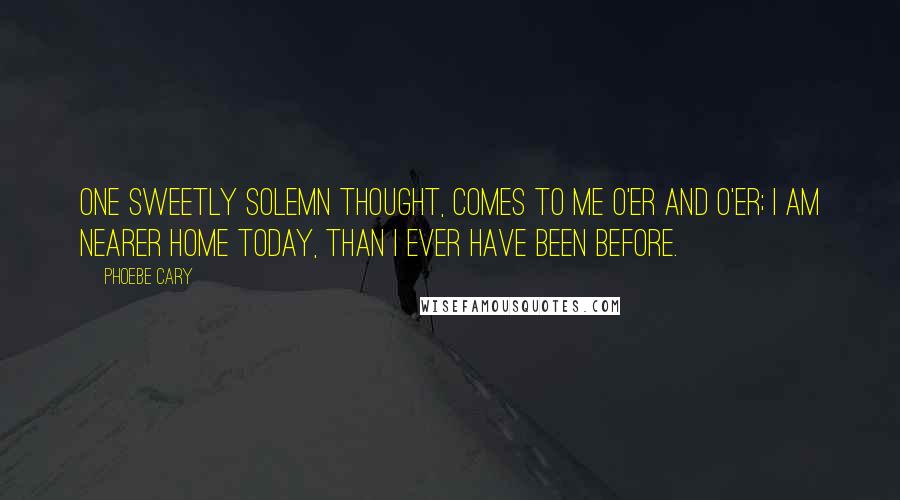 Phoebe Cary Quotes: One sweetly solemn thought, comes to me o'er and o'er; I am nearer home today, than I ever have been before.