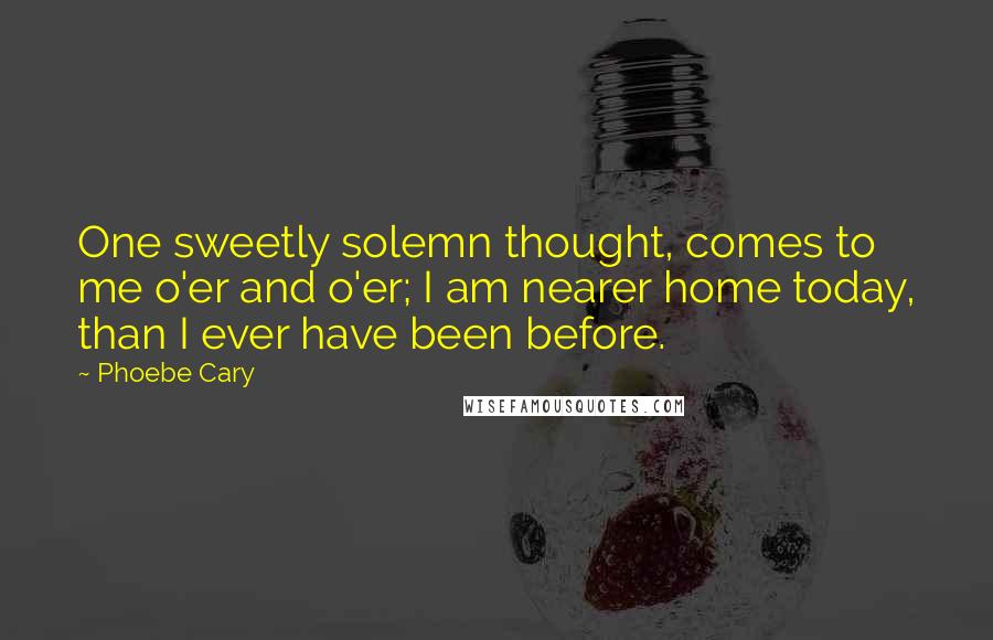 Phoebe Cary Quotes: One sweetly solemn thought, comes to me o'er and o'er; I am nearer home today, than I ever have been before.