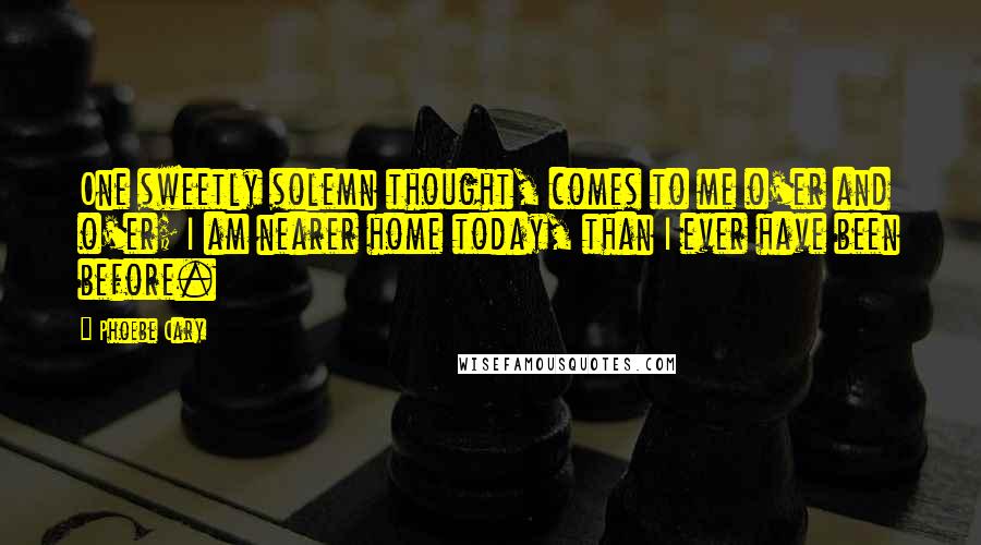 Phoebe Cary Quotes: One sweetly solemn thought, comes to me o'er and o'er; I am nearer home today, than I ever have been before.