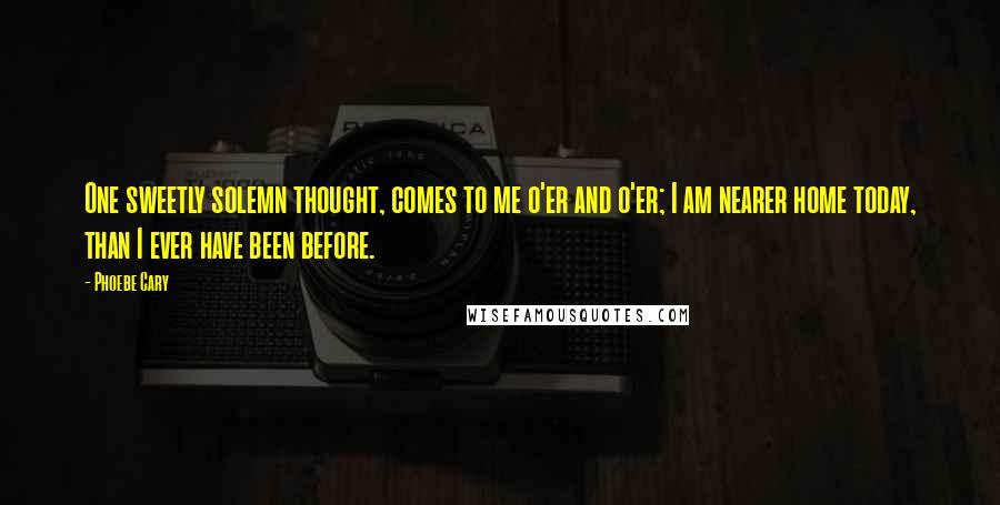 Phoebe Cary Quotes: One sweetly solemn thought, comes to me o'er and o'er; I am nearer home today, than I ever have been before.