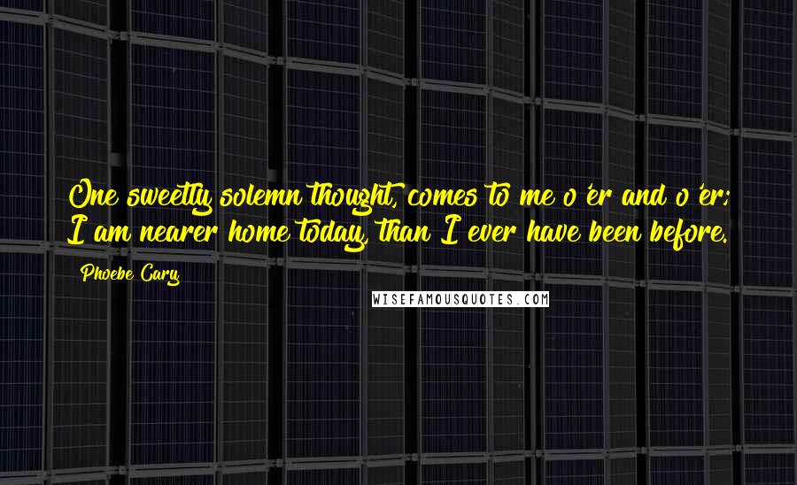 Phoebe Cary Quotes: One sweetly solemn thought, comes to me o'er and o'er; I am nearer home today, than I ever have been before.