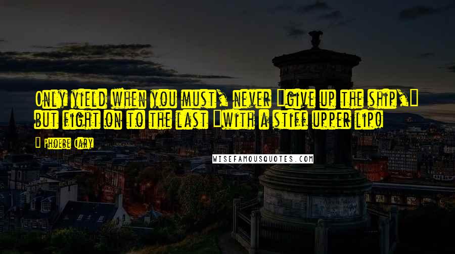 Phoebe Cary Quotes: Only yield when you must, never "give up the ship," but fight on to the last "with a stiff upper lip!