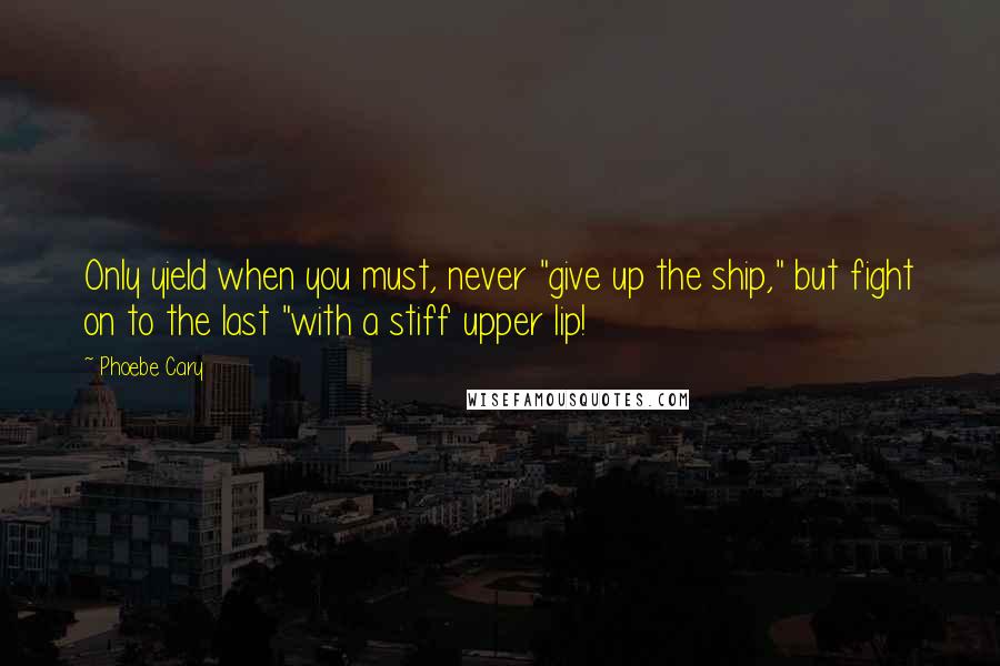 Phoebe Cary Quotes: Only yield when you must, never "give up the ship," but fight on to the last "with a stiff upper lip!