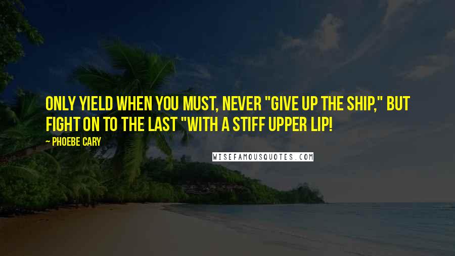 Phoebe Cary Quotes: Only yield when you must, never "give up the ship," but fight on to the last "with a stiff upper lip!