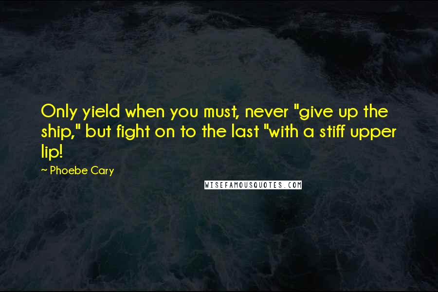 Phoebe Cary Quotes: Only yield when you must, never "give up the ship," but fight on to the last "with a stiff upper lip!
