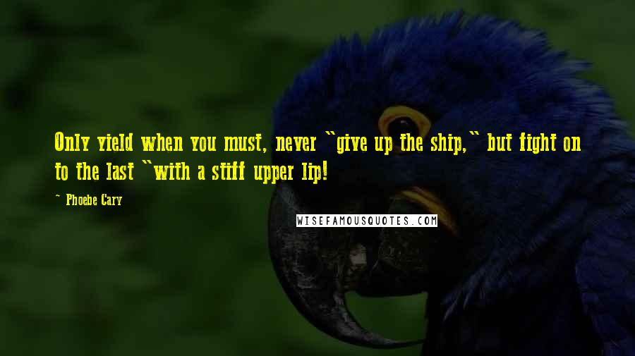 Phoebe Cary Quotes: Only yield when you must, never "give up the ship," but fight on to the last "with a stiff upper lip!