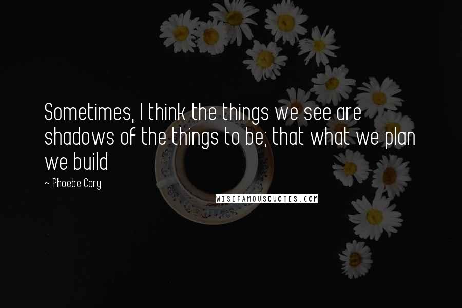 Phoebe Cary Quotes: Sometimes, I think the things we see are shadows of the things to be; that what we plan we build