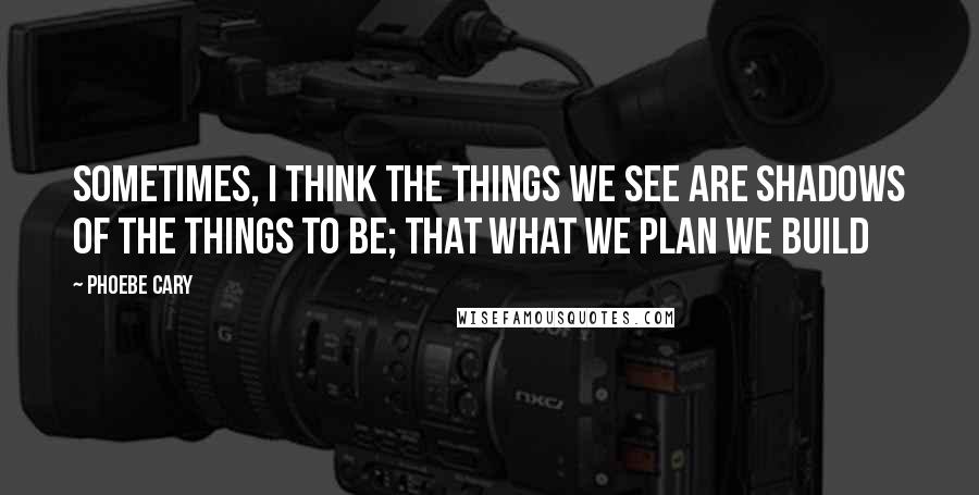 Phoebe Cary Quotes: Sometimes, I think the things we see are shadows of the things to be; that what we plan we build