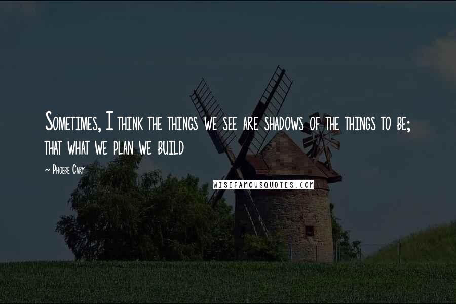 Phoebe Cary Quotes: Sometimes, I think the things we see are shadows of the things to be; that what we plan we build