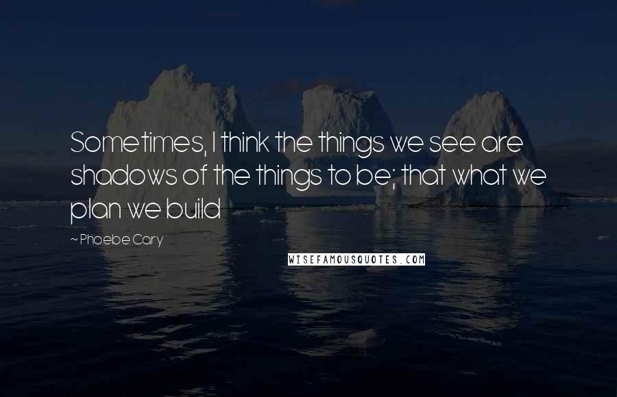 Phoebe Cary Quotes: Sometimes, I think the things we see are shadows of the things to be; that what we plan we build