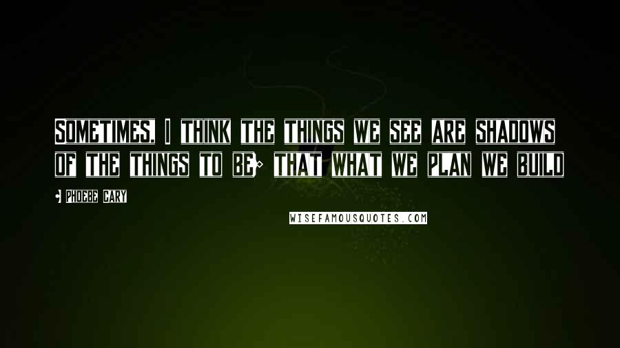 Phoebe Cary Quotes: Sometimes, I think the things we see are shadows of the things to be; that what we plan we build