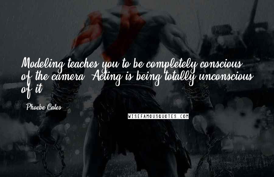 Phoebe Cates Quotes: Modeling teaches you to be completely conscious of the camera. Acting is being totally unconscious of it.
