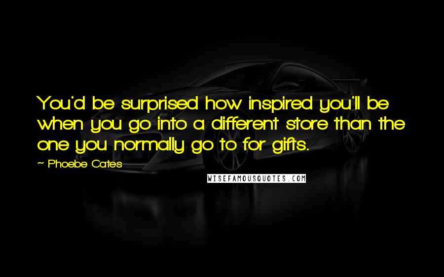 Phoebe Cates Quotes: You'd be surprised how inspired you'll be when you go into a different store than the one you normally go to for gifts.