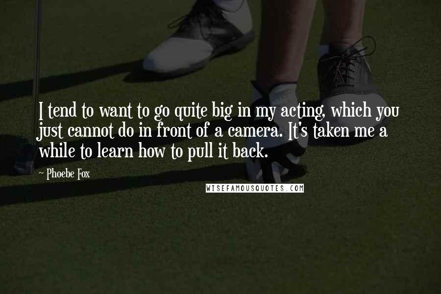 Phoebe Fox Quotes: I tend to want to go quite big in my acting, which you just cannot do in front of a camera. It's taken me a while to learn how to pull it back.