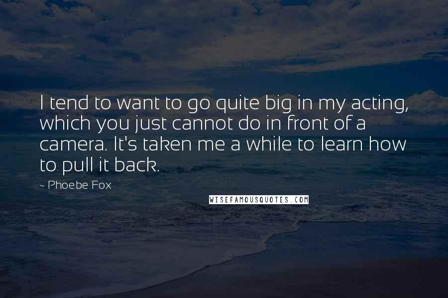 Phoebe Fox Quotes: I tend to want to go quite big in my acting, which you just cannot do in front of a camera. It's taken me a while to learn how to pull it back.