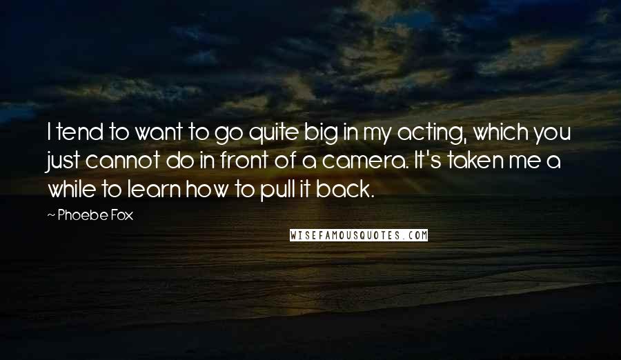 Phoebe Fox Quotes: I tend to want to go quite big in my acting, which you just cannot do in front of a camera. It's taken me a while to learn how to pull it back.