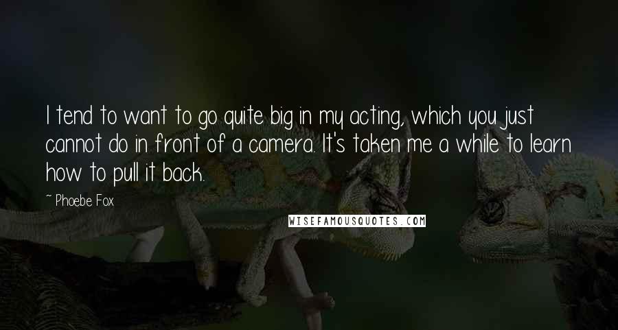 Phoebe Fox Quotes: I tend to want to go quite big in my acting, which you just cannot do in front of a camera. It's taken me a while to learn how to pull it back.