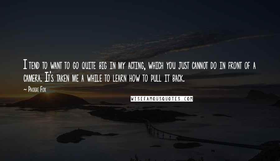Phoebe Fox Quotes: I tend to want to go quite big in my acting, which you just cannot do in front of a camera. It's taken me a while to learn how to pull it back.