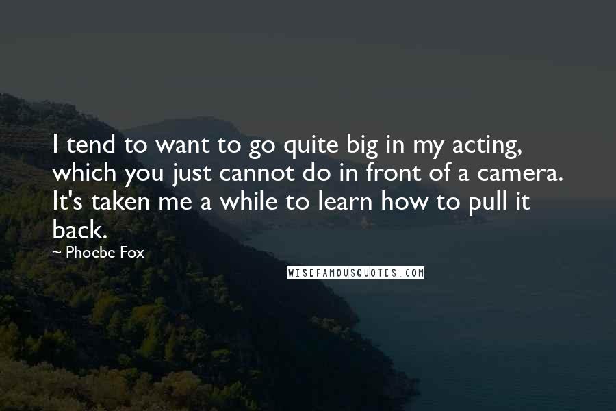 Phoebe Fox Quotes: I tend to want to go quite big in my acting, which you just cannot do in front of a camera. It's taken me a while to learn how to pull it back.