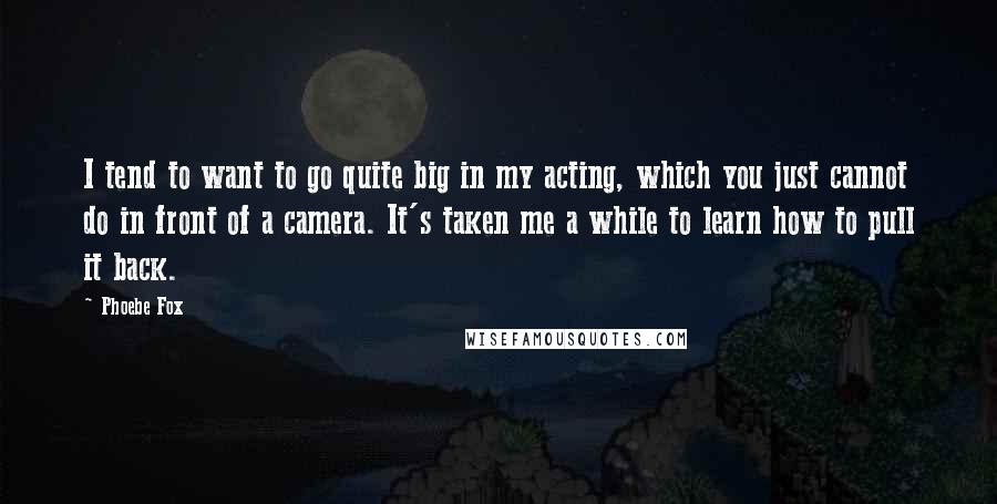 Phoebe Fox Quotes: I tend to want to go quite big in my acting, which you just cannot do in front of a camera. It's taken me a while to learn how to pull it back.