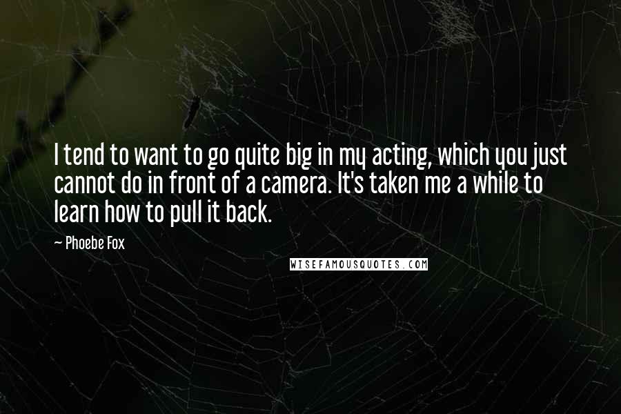 Phoebe Fox Quotes: I tend to want to go quite big in my acting, which you just cannot do in front of a camera. It's taken me a while to learn how to pull it back.