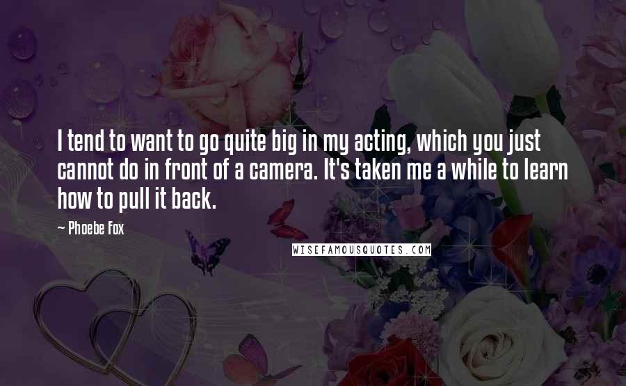 Phoebe Fox Quotes: I tend to want to go quite big in my acting, which you just cannot do in front of a camera. It's taken me a while to learn how to pull it back.