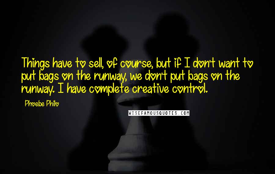 Phoebe Philo Quotes: Things have to sell, of course, but if I don't want to put bags on the runway, we don't put bags on the runway. I have complete creative control.