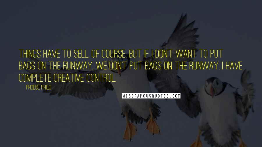 Phoebe Philo Quotes: Things have to sell, of course, but if I don't want to put bags on the runway, we don't put bags on the runway. I have complete creative control.