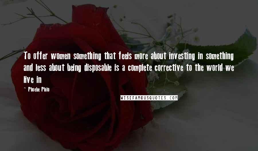 Phoebe Philo Quotes: To offer women something that feels more about investing in something and less about being disposable is a complete corrective to the world we live in