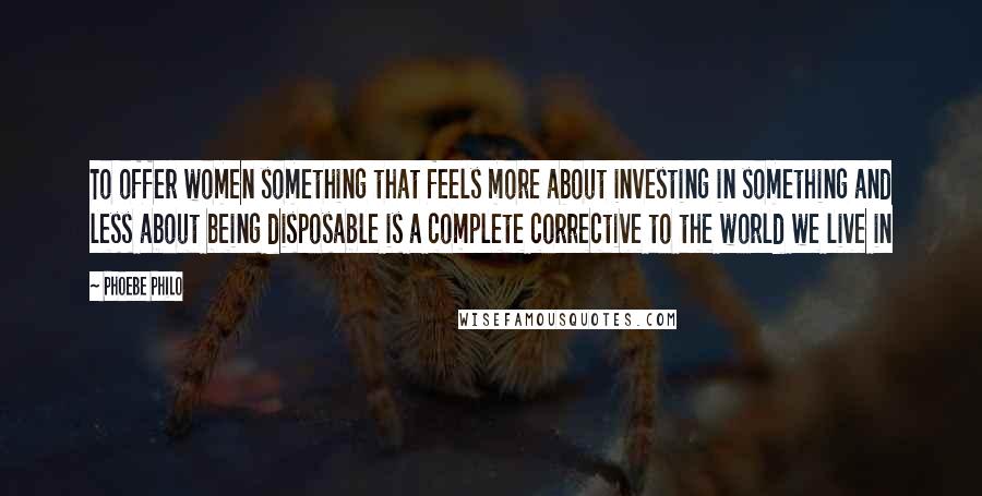 Phoebe Philo Quotes: To offer women something that feels more about investing in something and less about being disposable is a complete corrective to the world we live in