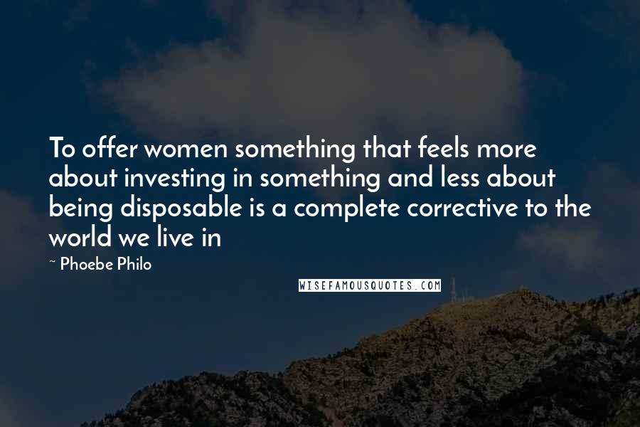 Phoebe Philo Quotes: To offer women something that feels more about investing in something and less about being disposable is a complete corrective to the world we live in