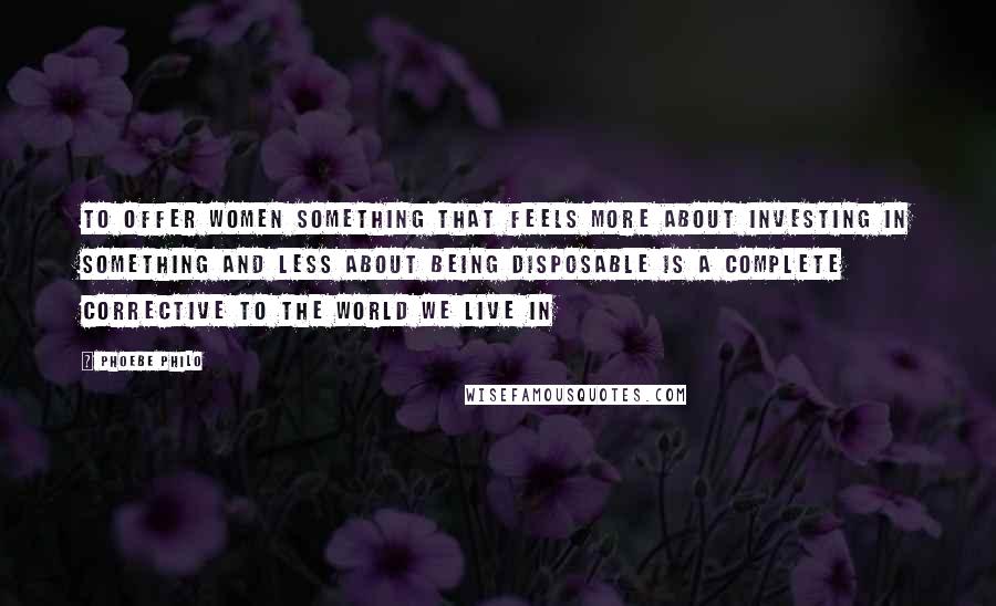 Phoebe Philo Quotes: To offer women something that feels more about investing in something and less about being disposable is a complete corrective to the world we live in
