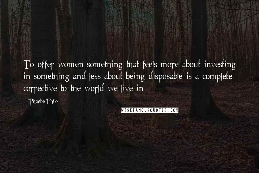 Phoebe Philo Quotes: To offer women something that feels more about investing in something and less about being disposable is a complete corrective to the world we live in