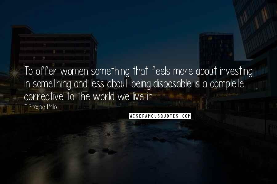 Phoebe Philo Quotes: To offer women something that feels more about investing in something and less about being disposable is a complete corrective to the world we live in