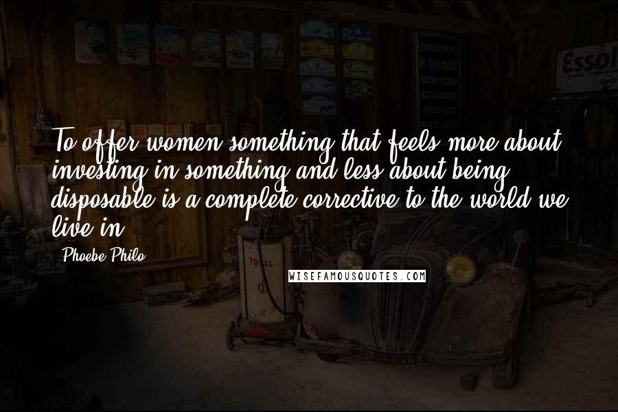 Phoebe Philo Quotes: To offer women something that feels more about investing in something and less about being disposable is a complete corrective to the world we live in