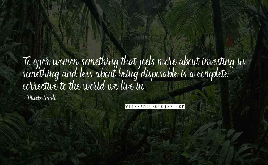 Phoebe Philo Quotes: To offer women something that feels more about investing in something and less about being disposable is a complete corrective to the world we live in