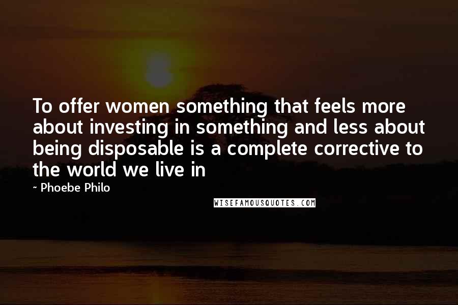 Phoebe Philo Quotes: To offer women something that feels more about investing in something and less about being disposable is a complete corrective to the world we live in