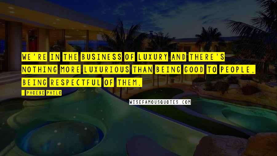 Phoebe Philo Quotes: We're in the business of luxury and there's nothing more luxurious than being good to people, being respectful of them.