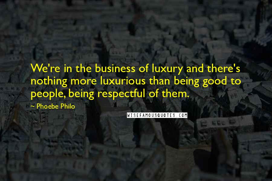 Phoebe Philo Quotes: We're in the business of luxury and there's nothing more luxurious than being good to people, being respectful of them.