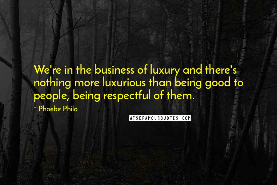 Phoebe Philo Quotes: We're in the business of luxury and there's nothing more luxurious than being good to people, being respectful of them.