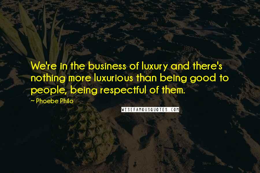 Phoebe Philo Quotes: We're in the business of luxury and there's nothing more luxurious than being good to people, being respectful of them.