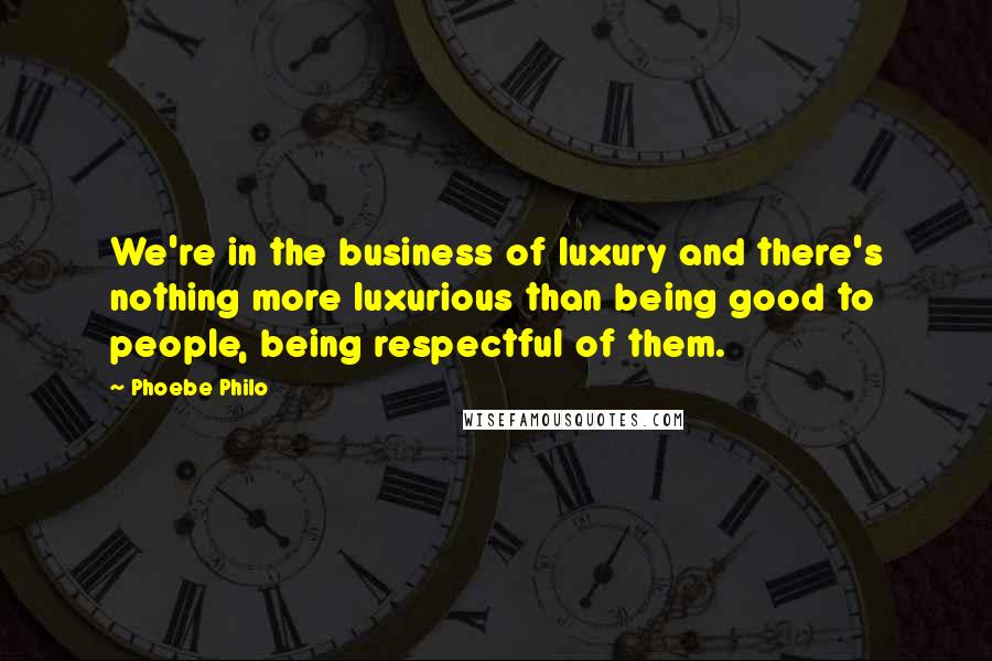 Phoebe Philo Quotes: We're in the business of luxury and there's nothing more luxurious than being good to people, being respectful of them.