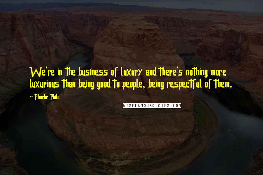 Phoebe Philo Quotes: We're in the business of luxury and there's nothing more luxurious than being good to people, being respectful of them.