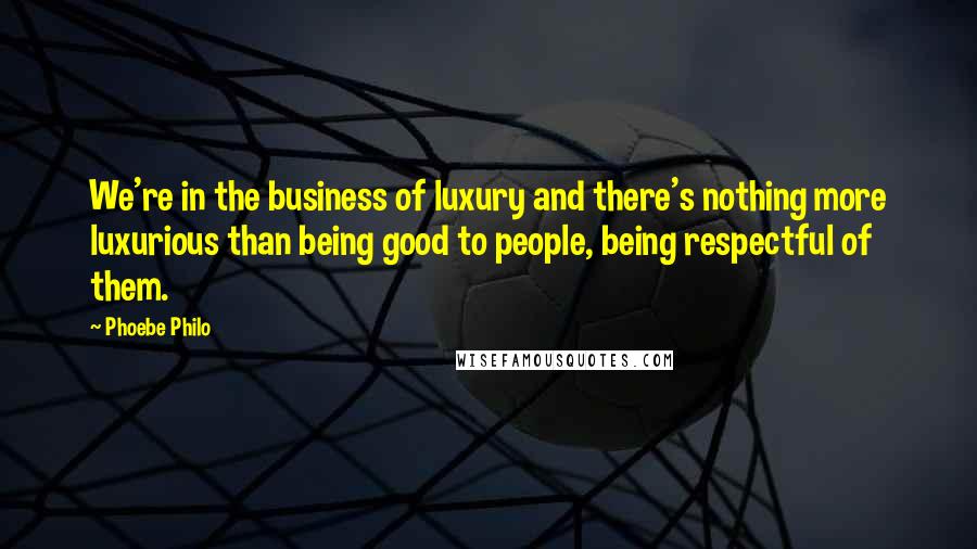 Phoebe Philo Quotes: We're in the business of luxury and there's nothing more luxurious than being good to people, being respectful of them.