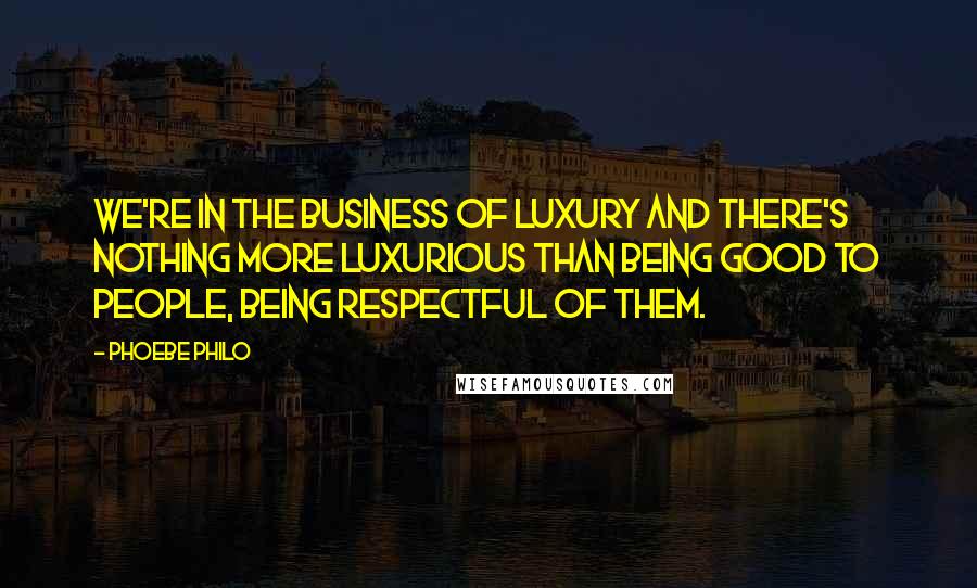 Phoebe Philo Quotes: We're in the business of luxury and there's nothing more luxurious than being good to people, being respectful of them.